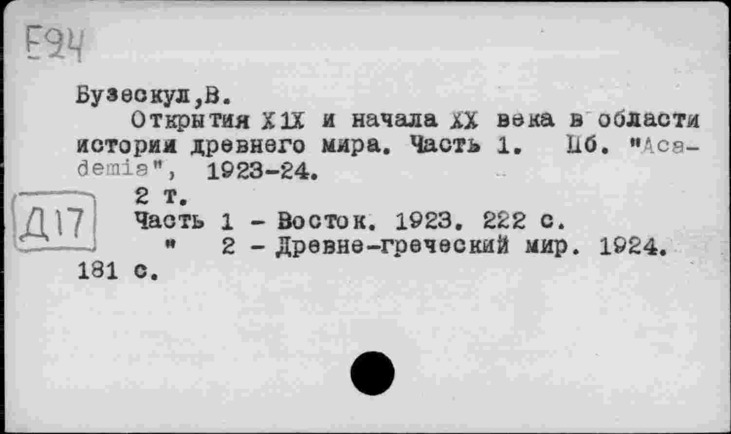 ﻿Вуаеокул,В.
Открытия XIX и начала хХ века в области история древнего мира. Часть 1.	U6. "Aca-
demia**, 1923-24.
—_	g т>
Д |7	Часть 1 - Восток. 1923. 222 с.
Ü---- н 2 - Древне-греческий мир. 1924.
181 с.